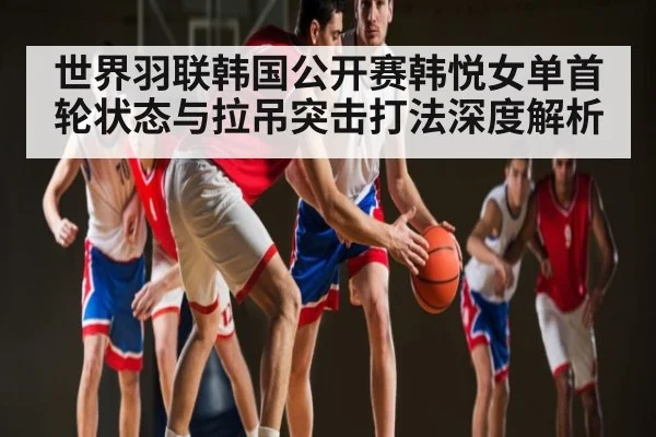 世界羽联韩国公开赛韩悦女单首轮状态与拉吊突击打法深度解析 | kaiyun